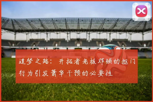 追梦之路：开拓者老板邓顿的抠门行为引发萧华干预的必要性
