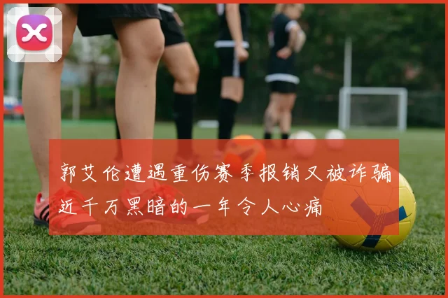 郭艾伦遭遇重伤赛季报销又被诈骗近千万黑暗的一年令人心痛