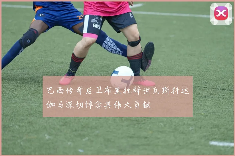 巴西传奇后卫布里托辞世瓦斯科达伽马深切悼念其伟大贡献