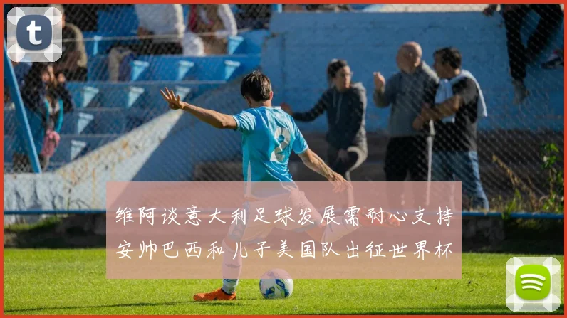 维阿谈意大利足球发展需耐心支持安帅巴西和儿子美国队出征世界杯