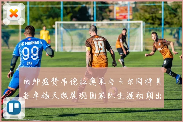 纳帅盛赞韦德拉奥果与卡尔同样具备卓越天赋展现国家队生涯初期出色表现