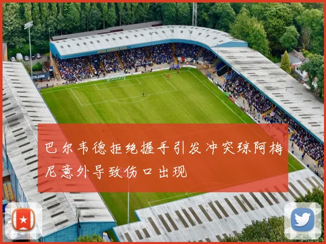 巴尔韦德拒绝握手引发冲突琼阿梅尼意外导致伤口出现