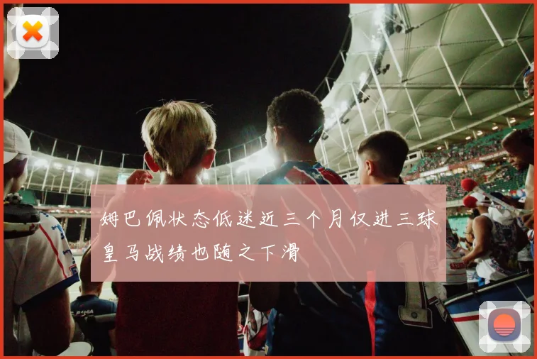 姆巴佩状态低迷近三个月仅进三球皇马战绩也随之下滑