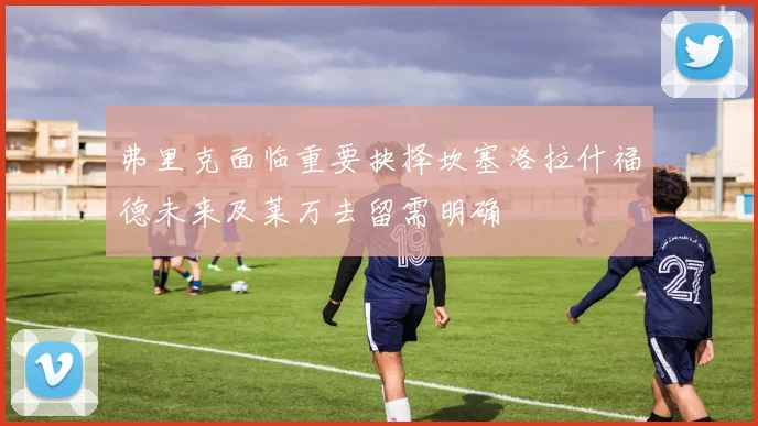 弗里克面临重要抉择坎塞洛拉什福德未来及莱万去留需明确