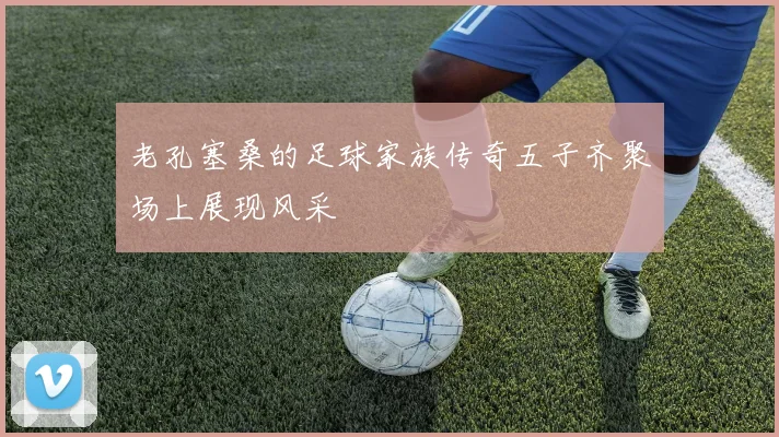 老孔塞桑的足球家族传奇五子齐聚场上展现风采
