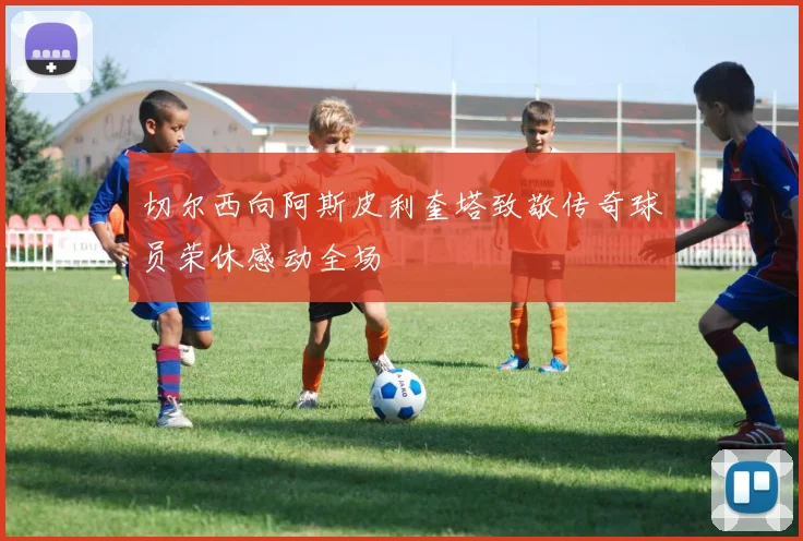 切尔西向阿斯皮利奎塔致敬传奇球员荣休感动全场