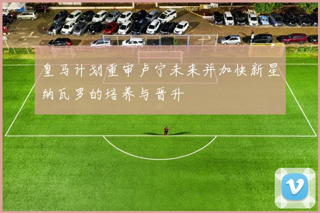 皇马计划重审卢宁未来并加快新星纳瓦罗的培养与晋升