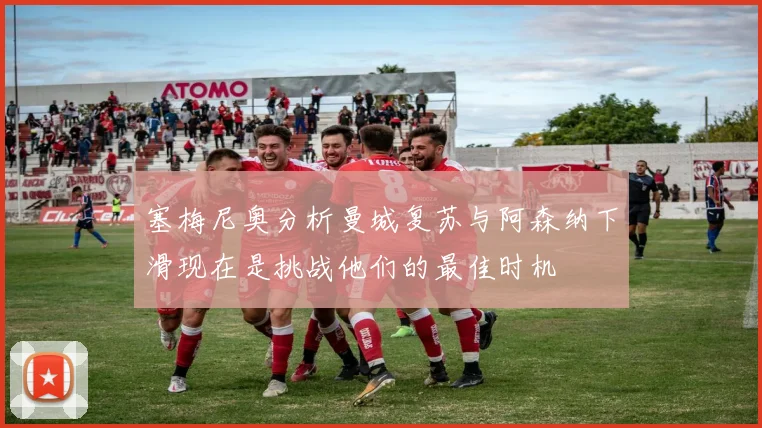 塞梅尼奥分析曼城复苏与阿森纳下滑现在是挑战他们的最佳时机