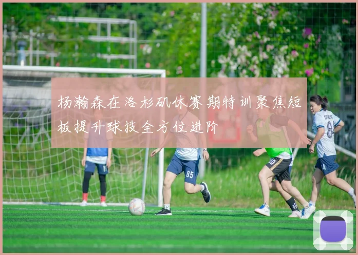 杨瀚森在洛杉矶休赛期特训聚焦短板提升球技全方位进阶