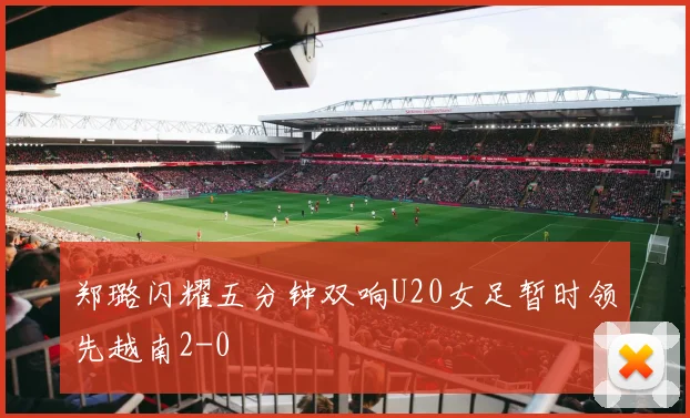郑璐闪耀五分钟双响U20女足暂时领先越南2-0